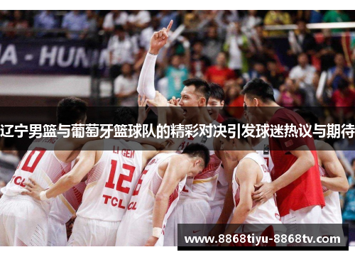 辽宁男篮与葡萄牙篮球队的精彩对决引发球迷热议与期待